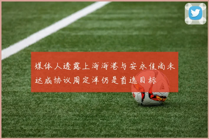 媒体人透露上海海港与安永佳尚未达成协议周定洋仍是首选目标