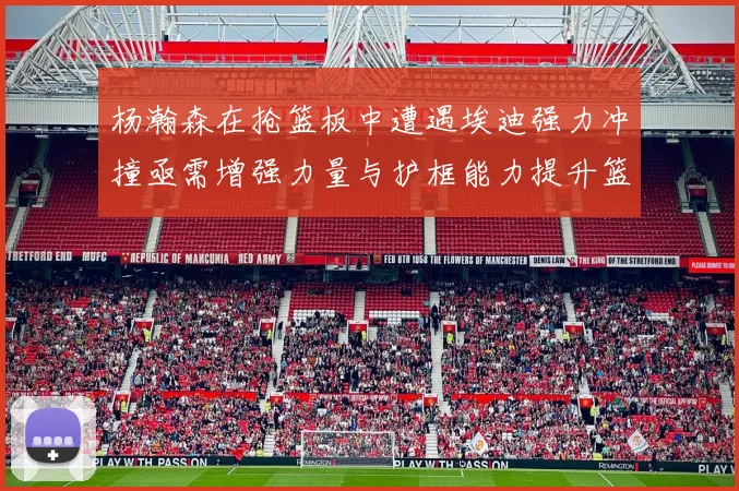 杨瀚森在抢篮板中遭遇埃迪强力冲撞亟需增强力量与护框能力提升篮板表现