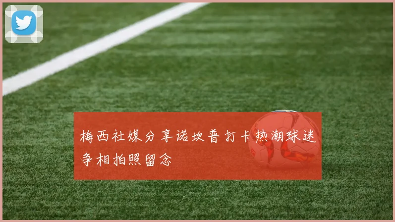 梅西社媒分享诺坎普打卡热潮球迷争相拍照留念