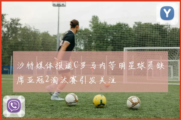 沙特媒体报道C罗马内等明星球员缺席亚冠2淘汰赛引发关注