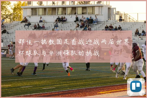 邵佳一执教国足首战迎战两届世界杯球队与非洲强队的挑战