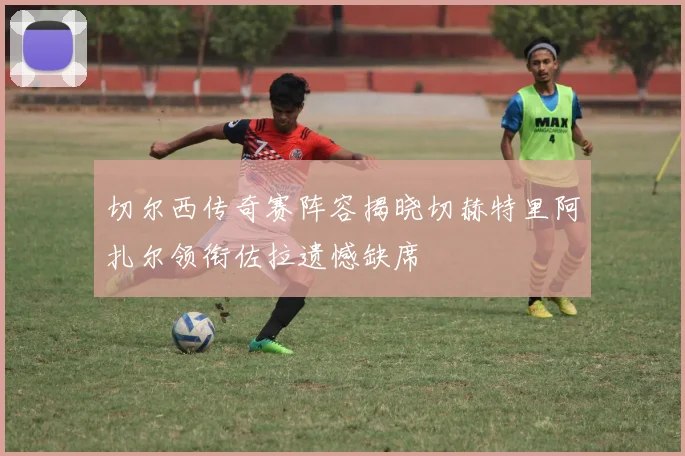 切尔西传奇赛阵容揭晓切赫特里阿扎尔领衔佐拉遗憾缺席