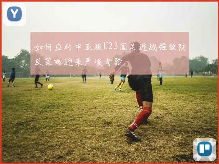 如何应对中亚狼U23国足迎战强敌防反策略迎来严峻考验