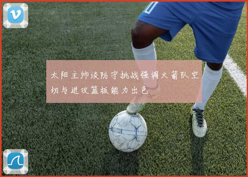 太阳主帅谈防守挑战强调火箭队空切与进攻篮板能力出色