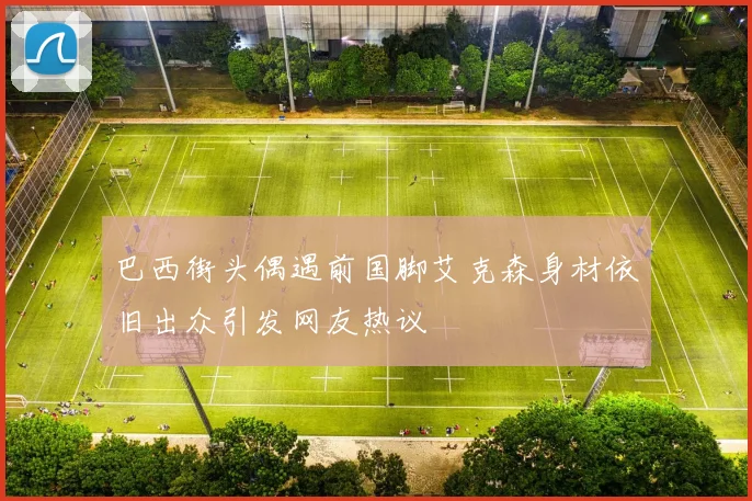 巴西街头偶遇前国脚艾克森身材依旧出众引发网友热议