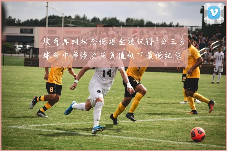 埃奇库姆状态低迷全场仅得3分三分球命中率惨淡正负值创下最低纪录