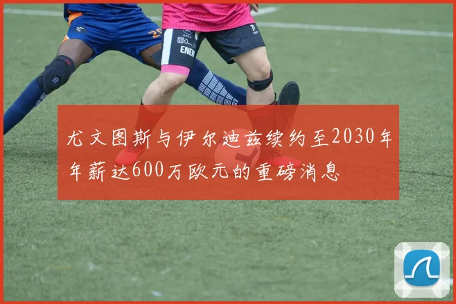 尤文图斯与伊尔迪兹续约至2030年年薪达600万欧元的重磅消息