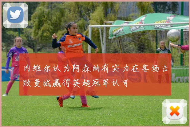 内维尔认为阿森纳有实力在客场击败曼城赢得英超冠军认可