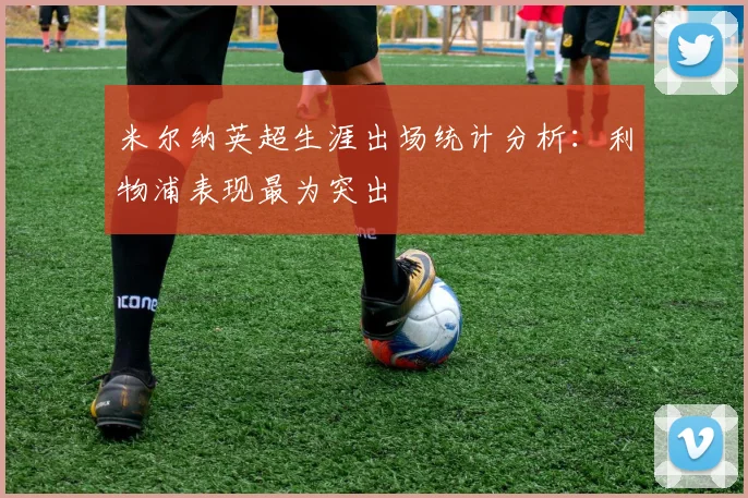 米尔纳英超生涯出场统计分析：利物浦表现最为突出