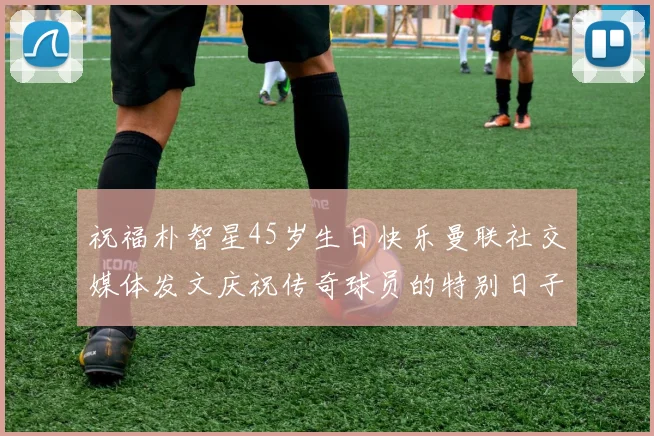 祝福朴智星45岁生日快乐曼联社交媒体发文庆祝传奇球员的特别日子