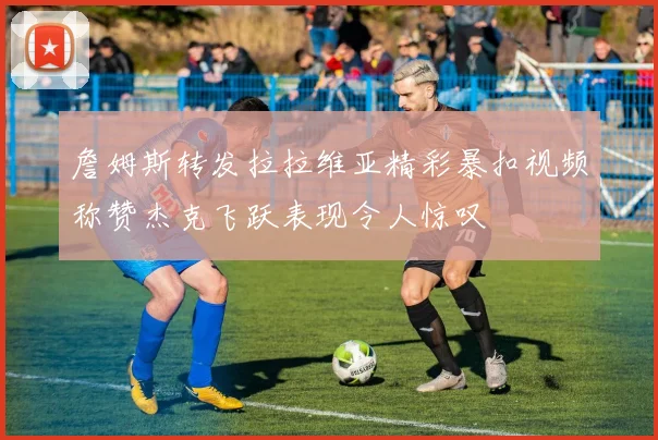 詹姆斯转发拉拉维亚精彩暴扣视频称赞杰克飞跃表现令人惊叹