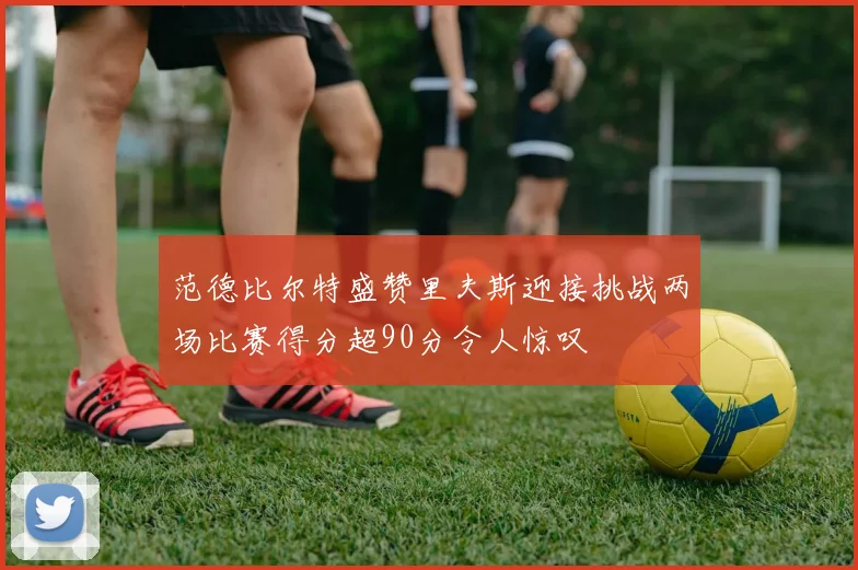 范德比尔特盛赞里夫斯迎接挑战两场比赛得分超90分令人惊叹