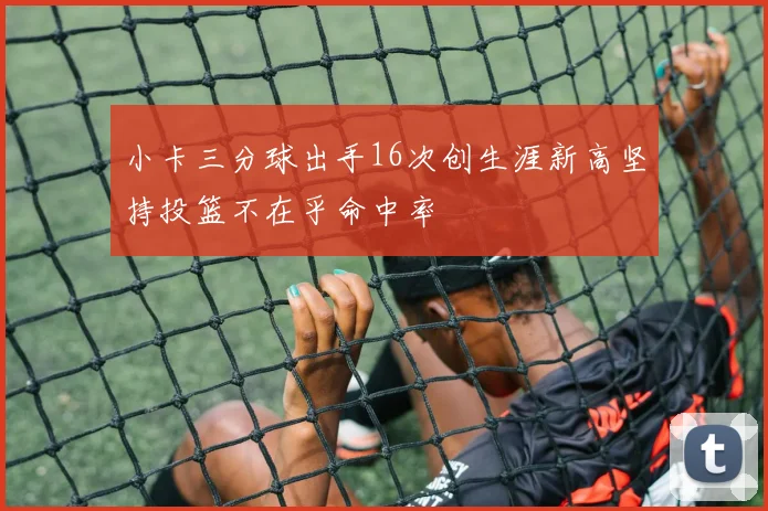 小卡三分球出手16次创生涯新高坚持投篮不在乎命中率