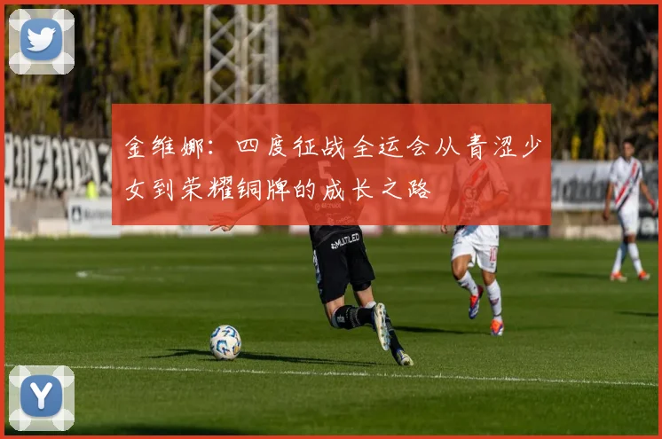 金维娜：四度征战全运会从青涩少女到荣耀铜牌的成长之路