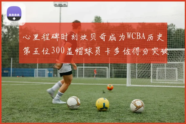 心里程碑时刻坎贝奇成为WCBA历史第五位300盖帽球员卡多佐得分突破1000大关