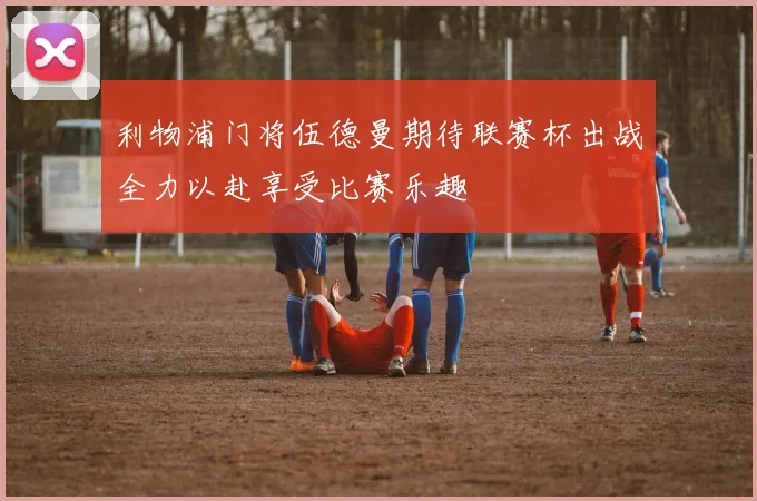 利物浦门将伍德曼期待联赛杯出战全力以赴享受比赛乐趣