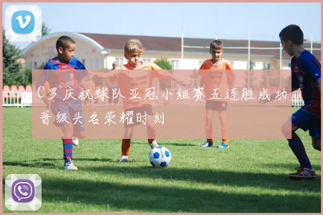 C罗庆祝球队亚冠小组赛五连胜成功晋级头名荣耀时刻