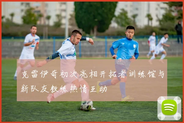 克雷伊奇初次亮相开拓者训练馆与新队友教练热情互动