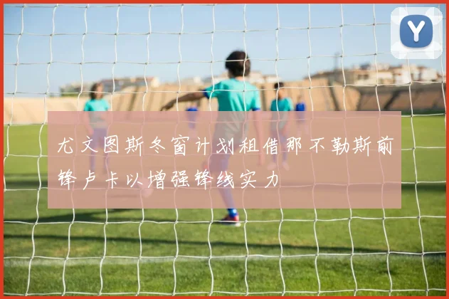 尤文图斯冬窗计划租借那不勒斯前锋卢卡以增强锋线实力