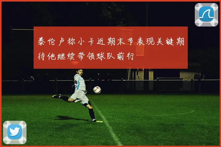 泰伦卢称小卡近期末节表现关键期待他继续带领球队前行