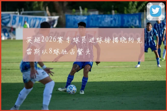 英超2026赛季球员进球榜揭晓约克雷斯以8球独占鳌头
