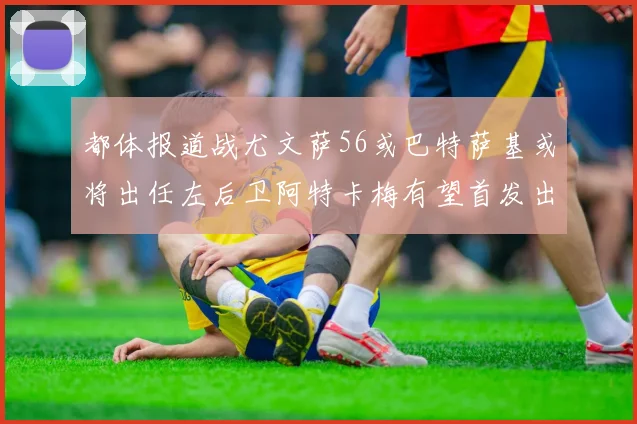 都体报道战尤文萨56或巴特萨基或将出任左后卫阿特卡梅有望首发出战