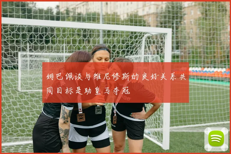姆巴佩谈与维尼修斯的良好关系共同目标是助皇马夺冠