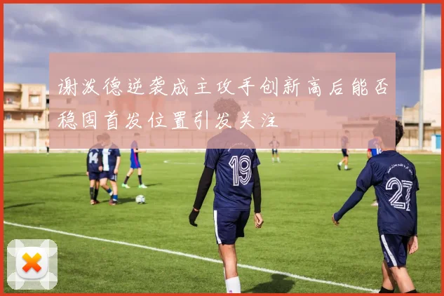 谢泼德逆袭成主攻手创新高后能否稳固首发位置引发关注
