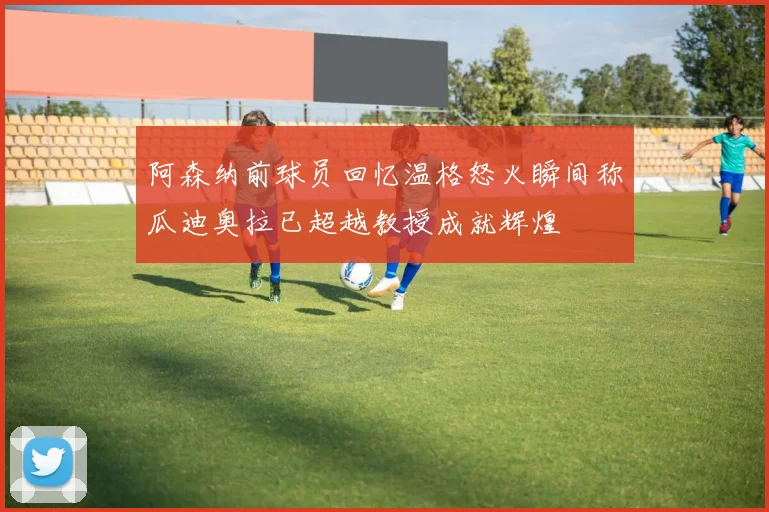 阿森纳前球员回忆温格怒火瞬间称瓜迪奥拉已超越教授成就辉煌