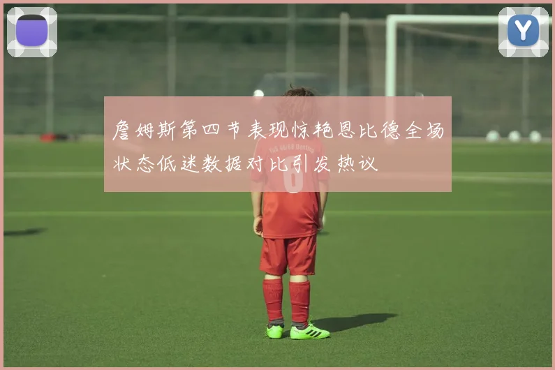 詹姆斯第四节表现惊艳恩比德全场状态低迷数据对比引发热议