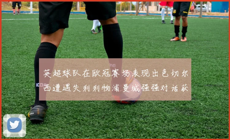 英超球队在欧冠赛场表现出色切尔西遭遇失利利物浦曼城强强对话获胜