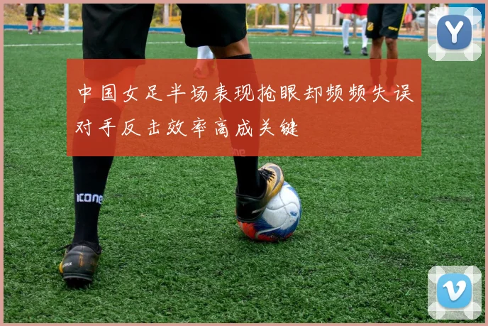 中国女足半场表现抢眼却频频失误对手反击效率高成关键