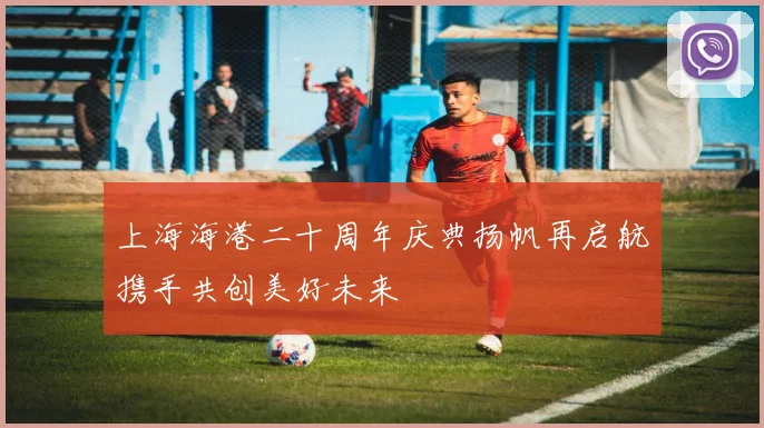 上海海港二十周年庆典扬帆再启航携手共创美好未来