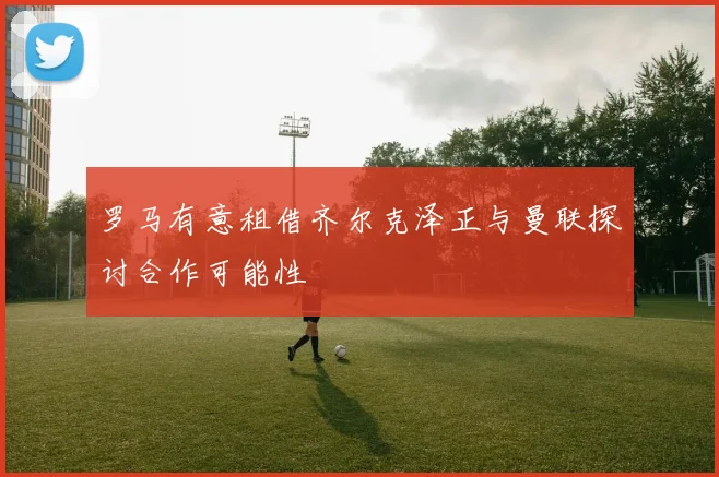 罗马有意租借齐尔克泽正与曼联探讨合作可能性