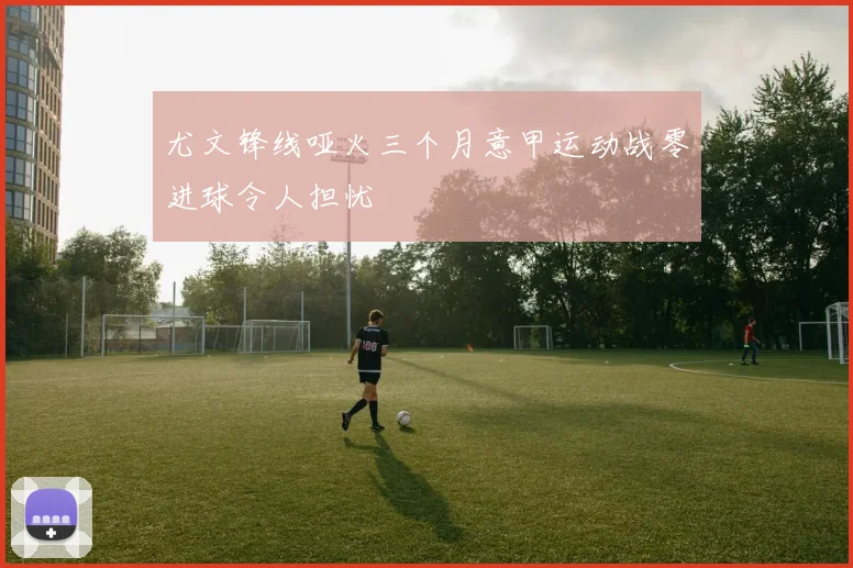 尤文锋线哑火三个月意甲运动战零进球令人担忧