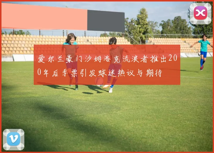 爱尔兰豪门沙姆洛克流浪者推出200年后季票引发球迷热议与期待