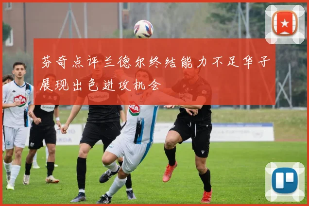 芬奇点评兰德尔终结能力不足华子展现出色进攻机会