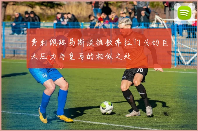 费利佩路易斯谈执教弗拉门戈的巨大压力与皇马的相似之处