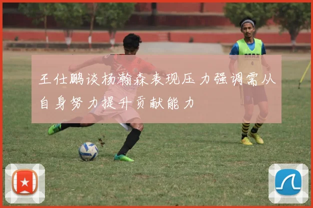 王仕鹏谈杨瀚森表现压力强调需从自身努力提升贡献能力