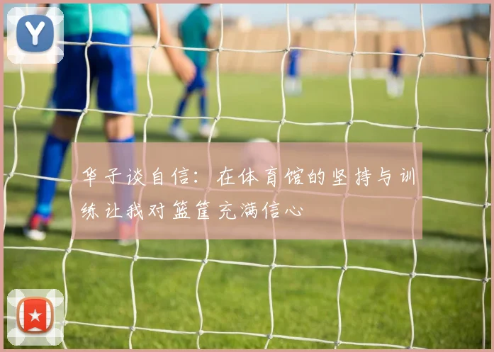 华子谈自信：在体育馆的坚持与训练让我对篮筐充满信心