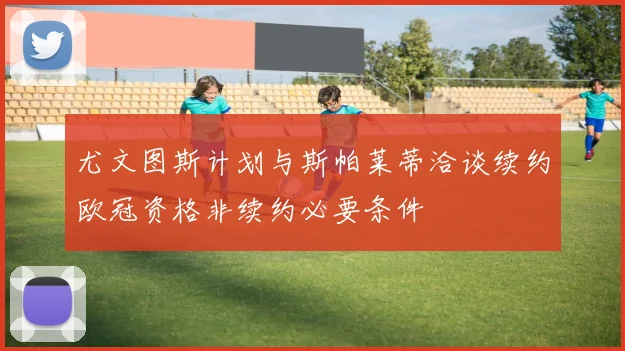 尤文图斯计划与斯帕莱蒂洽谈续约欧冠资格非续约必要条件