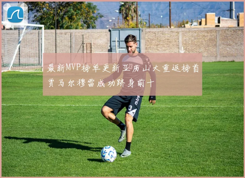 最新MVP榜单更新亚历山大重返榜首贾马尔穆雷成功跻身前十
