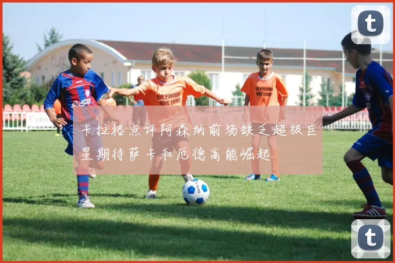 卡拉格点评阿森纳前场缺乏超级巨星期待萨卡和厄德高能崛起