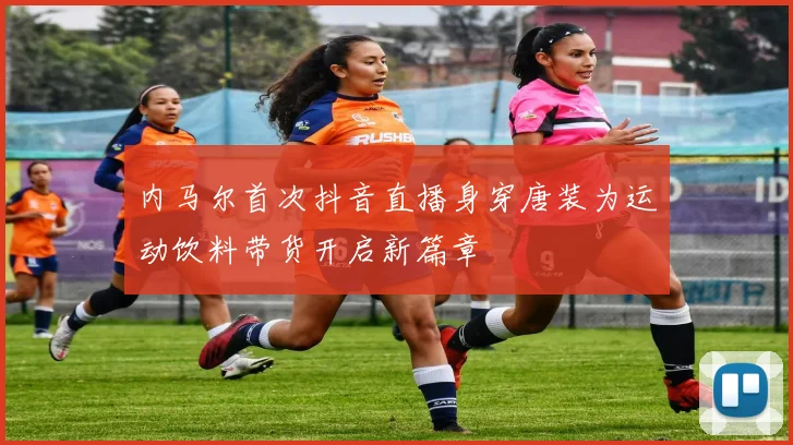 内马尔首次抖音直播身穿唐装为运动饮料带货开启新篇章