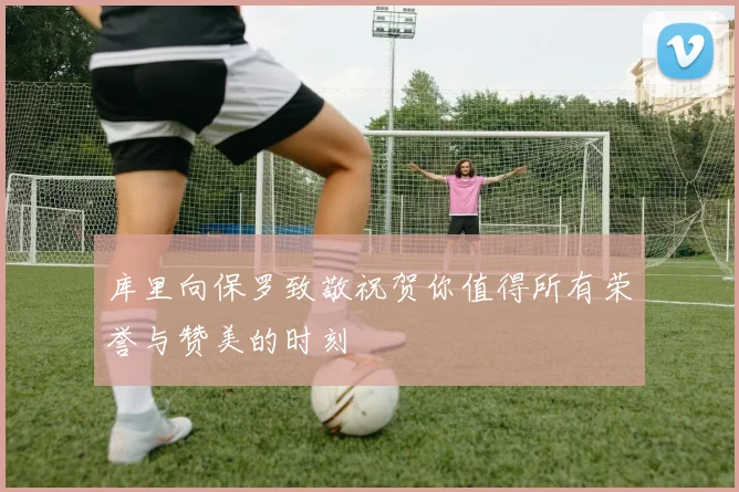 库里向保罗致敬祝贺你值得所有荣誉与赞美的时刻
