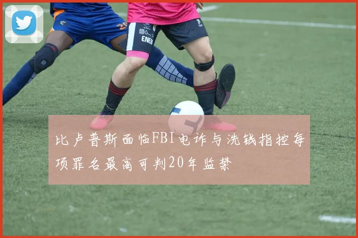 比卢普斯面临FBI电诈与洗钱指控每项罪名最高可判20年监禁
