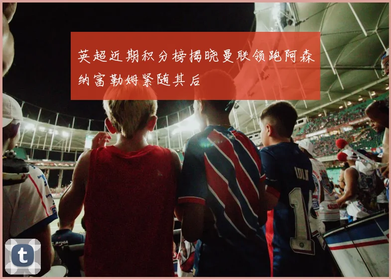 英超近期积分榜揭晓曼联领跑阿森纳富勒姆紧随其后