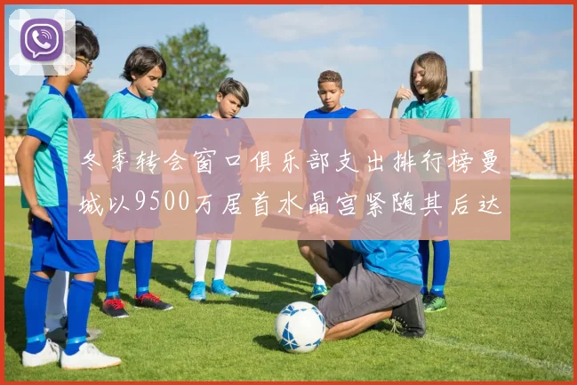 冬季转会窗口俱乐部支出排行榜曼城以9500万居首水晶宫紧随其后达8970万