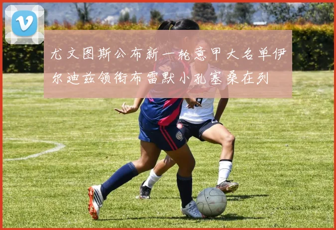 尤文图斯公布新一轮意甲大名单伊尔迪兹领衔布雷默小孔塞桑在列