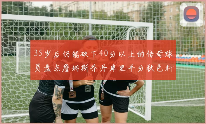 35岁后仍能砍下40分以上的传奇球员盘点詹姆斯乔丹库里平分秋色科比60分马龙曾获MVP